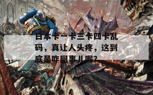 日本卡一卡三卡四卡乱码，真让人头疼，这到底是咋回事儿呢？