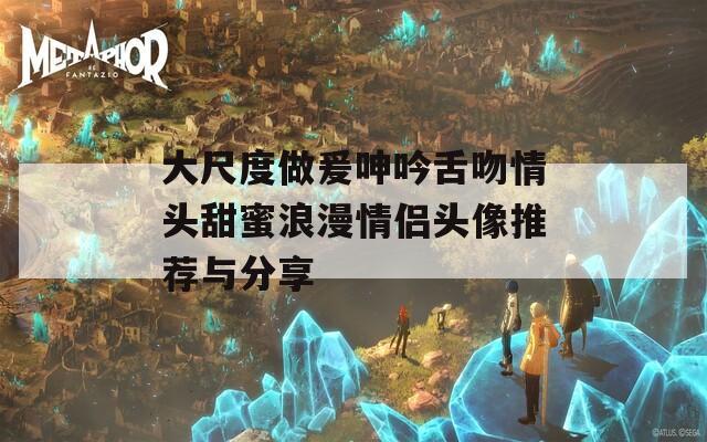 大尺度做爰呻吟舌吻情头甜蜜浪漫情侣头像推荐与分享
