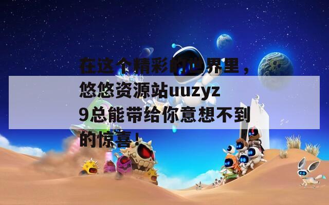 在这个精彩的世界里，悠悠资源站uuzyz9总能带给你意想不到的惊喜！