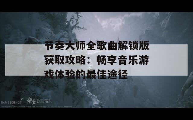 节奏大师全歌曲解锁版获取攻略：畅享音乐游戏体验的最佳途径