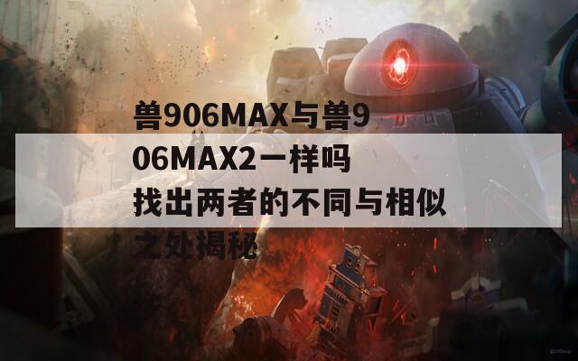 兽906MAX与兽906MAX2一样吗 找出两者的不同与相似之处揭秘