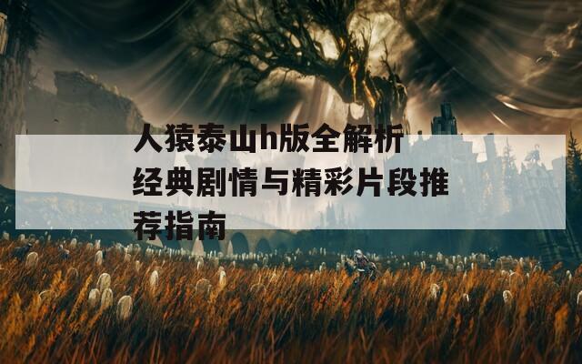 人猿泰山h版全解析 经典剧情与精彩片段推荐指南