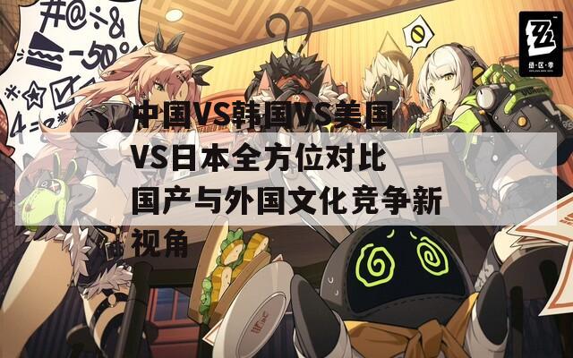 中国VS韩国VS美国VS日本全方位对比 国产与外国文化竞争新视角