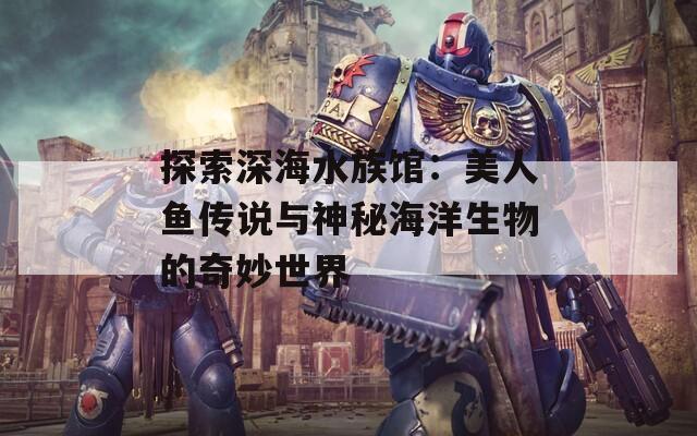 探索深海水族馆：美人鱼传说与神秘海洋生物的奇妙世界