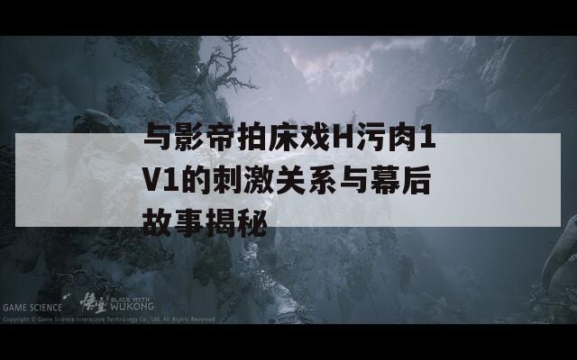 与影帝拍床戏H污肉1V1的刺激关系与幕后故事揭秘