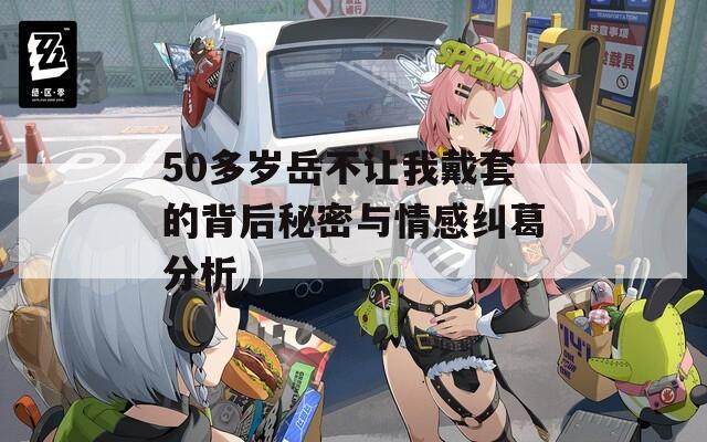 50多岁岳不让我戴套的背后秘密与情感纠葛分析