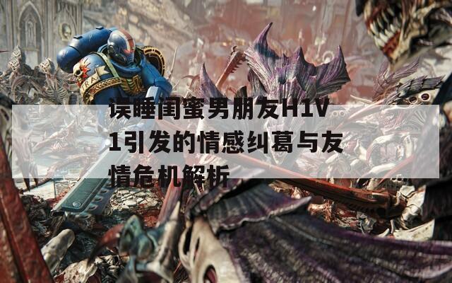 误睡闺蜜男朋友H1V1引发的情感纠葛与友情危机解析