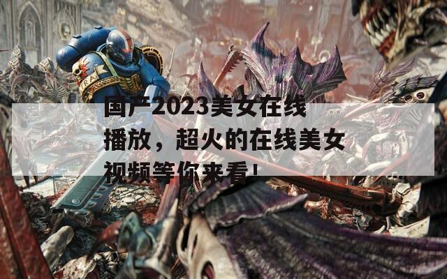国产2023美女在线播放，超火的在线美女视频等你来看！