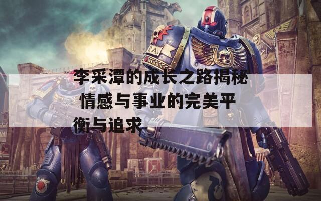 李采潭的成长之路揭秘 情感与事业的完美平衡与追求