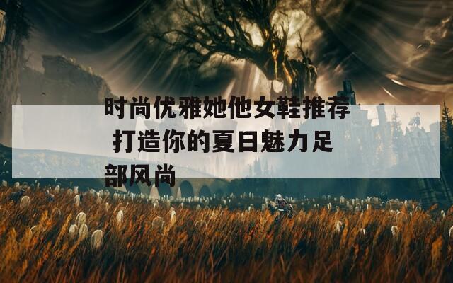 时尚优雅她他女鞋推荐 打造你的夏日魅力足部风尚