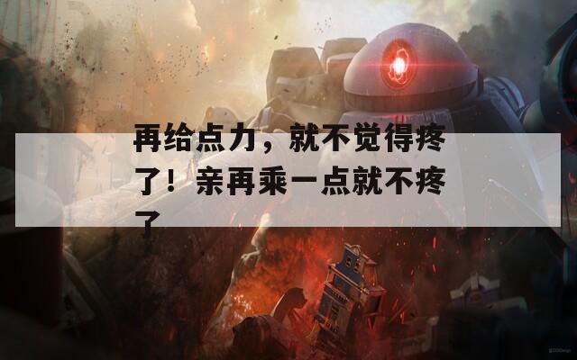 再给点力，就不觉得疼了！亲再乘一点就不疼了