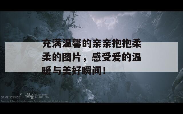 充满温馨的亲亲抱抱柔柔的图片，感受爱的温暖与美好瞬间！