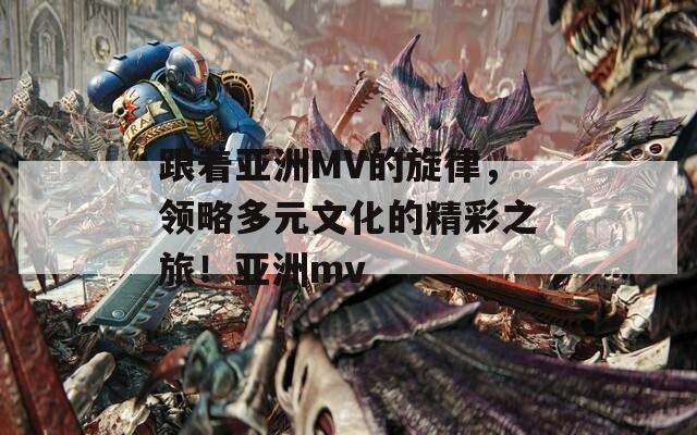 跟着亚洲MV的旋律，领略多元文化的精彩之旅！亚洲mv