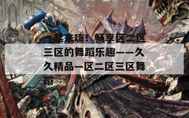 一起来嗨！畅享区二区三区的舞蹈乐趣——久久精品—区二区三区舞蹈