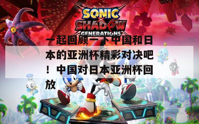 一起回顾一下中国和日本的亚洲杯精彩对决吧！中国对日本亚洲杯回放