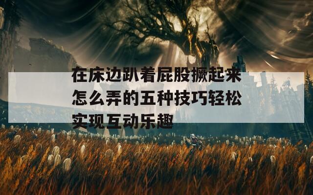 在床边趴着屁股撅起来怎么弄的五种技巧轻松实现互动乐趣