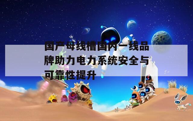 国产母线槽国内一线品牌助力电力系统安全与可靠性提升