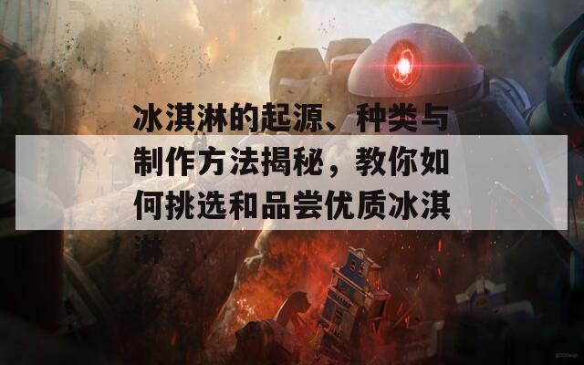冰淇淋的起源、种类与制作方法揭秘，教你如何挑选和品尝优质冰淇淋