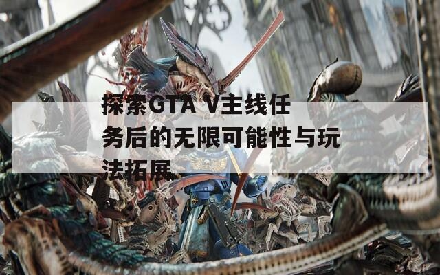 探索GTA V主线任务后的无限可能性与玩法拓展