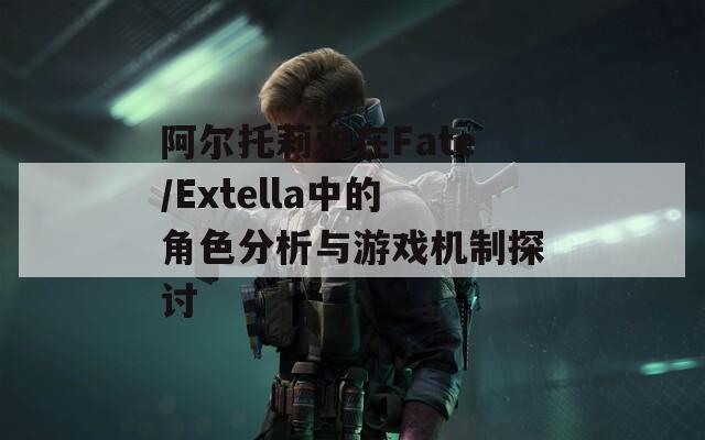 阿尔托莉雅在Fate/Extella中的角色分析与游戏机制探讨