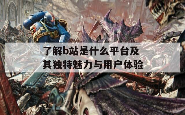 了解b站是什么平台及其独特魅力与用户体验