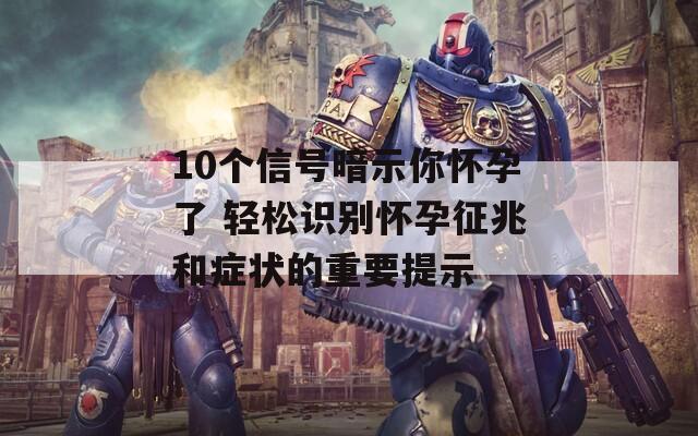 10个信号暗示你怀孕了 轻松识别怀孕征兆和症状的重要提示