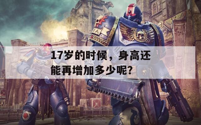 17岁的时候，身高还能再增加多少呢？