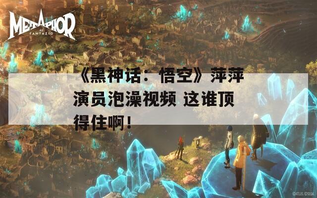 《黑神话：悟空》萍萍演员泡澡视频 这谁顶得住啊！
