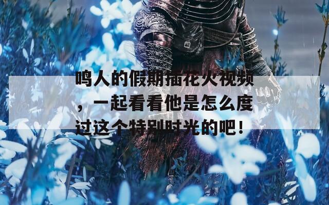 鸣人的假期插花火视频，一起看看他是怎么度过这个特别时光的吧！