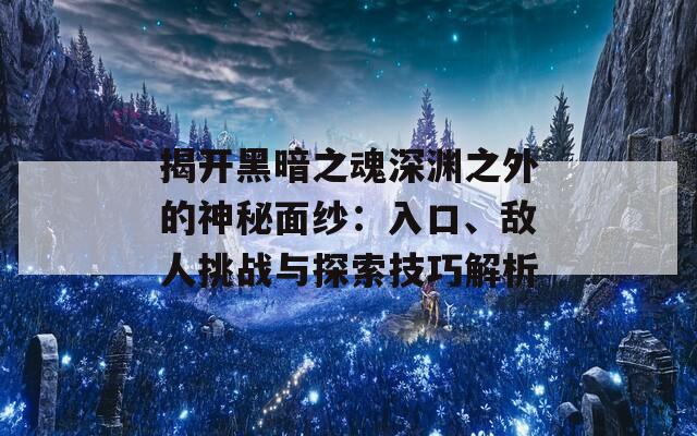 揭开黑暗之魂深渊之外的神秘面纱：入口、敌人挑战与探索技巧解析