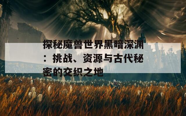 探秘魔兽世界黑暗深渊：挑战、资源与古代秘密的交织之地