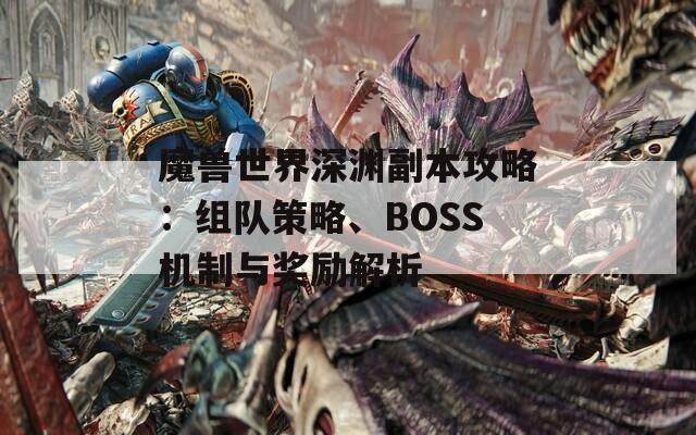 魔兽世界深渊副本攻略：组队策略、BOSS机制与奖励解析