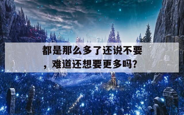 都是那么多了还说不要，难道还想要更多吗？