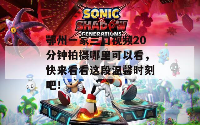 鄂州一家三口视频20分钟拍摄哪里可以看，快来看看这段温馨时刻吧！