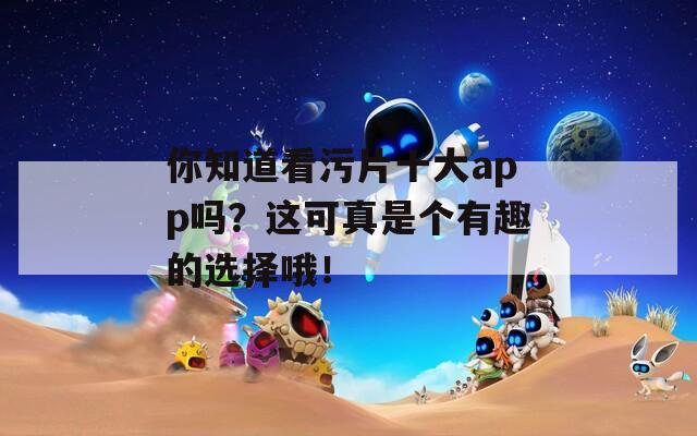 你知道看污片十大app吗？这可真是个有趣的选择哦！