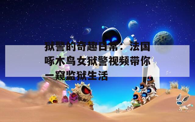 狱警的奇趣日常：法国啄木鸟女狱警视频带你一窥监狱生活