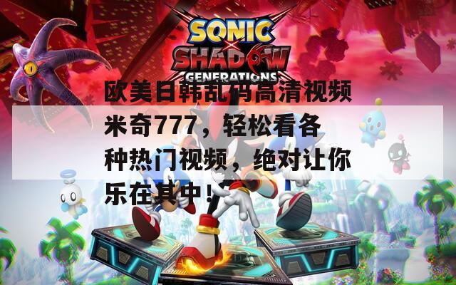 欧美日韩乱码高清视频米奇777，轻松看各种热门视频，绝对让你乐在其中！