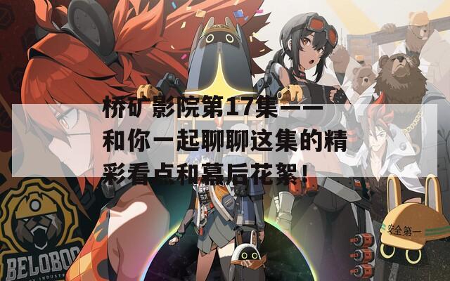 桥矿影院第17集——和你一起聊聊这集的精彩看点和幕后花絮！