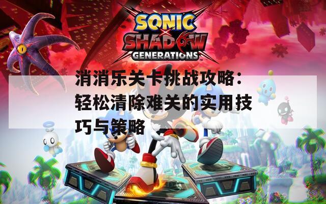 消消乐关卡挑战攻略：轻松清除难关的实用技巧与策略