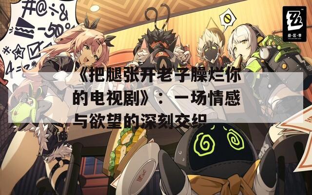 《把腿张开老子臊烂你的电视剧》：一场情感与欲望的深刻交织