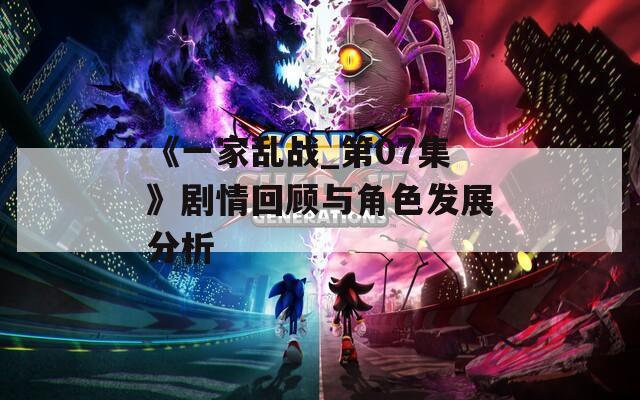 《一家乱战_第07集》剧情回顾与角色发展分析