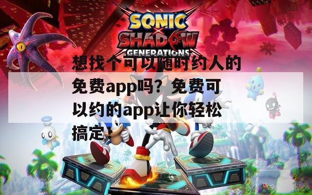 想找个可以随时约人的免费app吗？免费可以约的app让你轻松搞定！