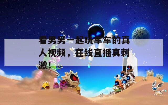 看男男一起玩车车的真人视频，在线直播真刺激！