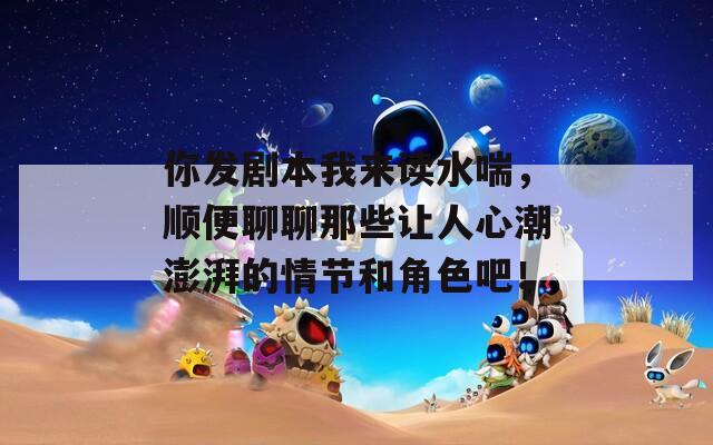 你发剧本我来读水喘，顺便聊聊那些让人心潮澎湃的情节和角色吧！