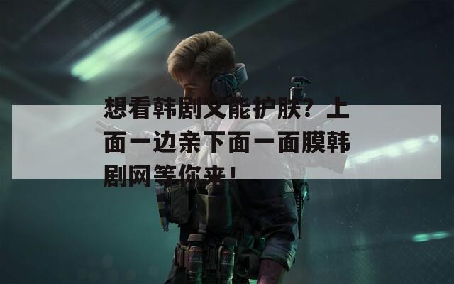 想看韩剧又能护肤？上面一边亲下面一面膜韩剧网等你来！
