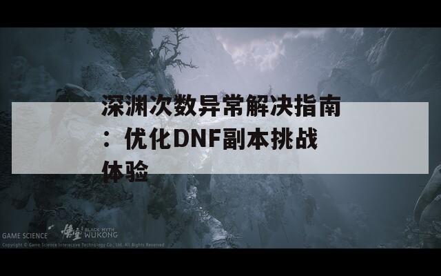 深渊次数异常解决指南：优化DNF副本挑战体验