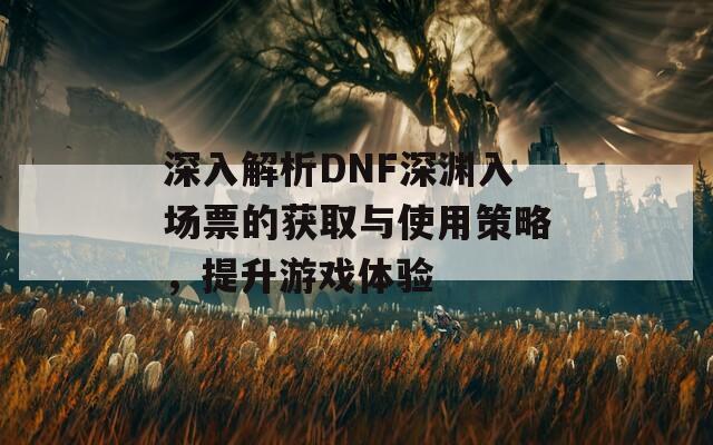 深入解析DNF深渊入场票的获取与使用策略，提升游戏体验