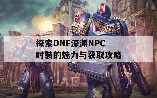 探索DNF深渊NPC时装的魅力与获取攻略