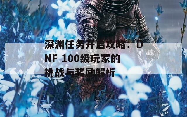 深渊任务开启攻略：DNF 100级玩家的挑战与奖励解析