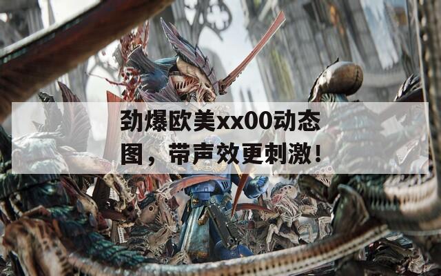 劲爆欧美xx00动态图，带声效更刺激！